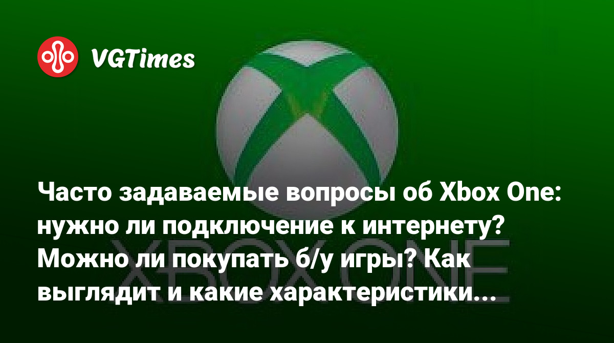 Часто задаваемые вопросы об Xbox One: нужно ли подключение к интернету?  Можно ли покупать б/у игры? Как выглядит и какие характеристики консоли?