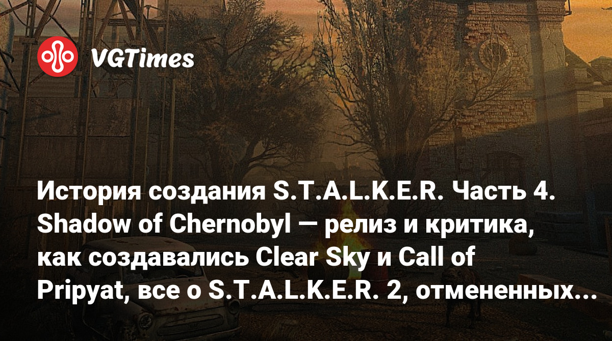 История создания S.T.A.L.K.E.R. Часть 4. Shadow of Chernobyl — релиз и  критика, как создавались Clear Sky и Call of Pripyat, все о S.T.A.L.K.E.R.  2, отмененных играх, киноверсии и многом другом